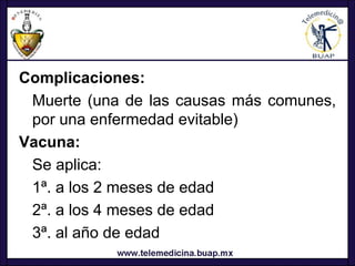 Complicaciones:
 Muerte (una de las causas más comunes,
 por una enfermedad evitable)
Vacuna:
 Se aplica:
 1ª. a los 2 meses de edad
 2ª. a los 4 meses de edad
 3ª. al año de edad
 