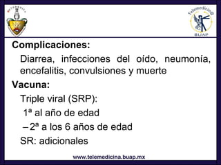 Complicaciones:
 Diarrea, infecciones del oído, neumonía,
 encefalitis, convulsiones y muerte
Vacuna:
 Triple viral (SRP):
  1ª al año de edad
  – 2ª a los 6 años de edad
 SR: adicionales
 