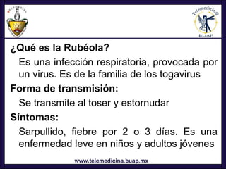 ¿Qué es la Rubéola?
  Es una infección respiratoria, provocada por
  un virus. Es de la familia de los togavirus
Forma de transmisión:
  Se transmite al toser y estornudar
Síntomas:
  Sarpullido, fiebre por 2 o 3 días. Es una
  enfermedad leve en niños y adultos jóvenes
 