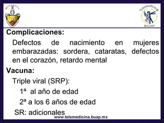 Complicaciones:
 Defectos de nacimiento en mujeres
 embarazadas: sordera, cataratas, defectos
 en el corazón, retardo mental
Vacuna:
 Triple viral (SRP):
   1ª al año de edad
   2ª a los 6 años de edad
  SR: adicionales
 