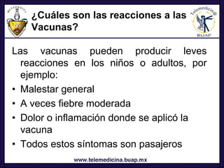 ¿Cuáles son las reacciones a las
   Vacunas?

Las vacunas pueden producir leves
  reacciones en los niños o adultos, por
  ejemplo:
• Malestar general
• A veces fiebre moderada
• Dolor o inflamación donde se aplicó la
  vacuna
• Todos estos síntomas son pasajeros
 