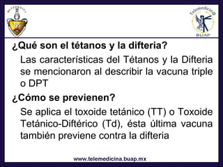 ¿Qué son el tétanos y la difteria?
 Las características del Tétanos y la Difteria
 se mencionaron al describir la vacuna triple
 o DPT
¿Cómo se previenen?
 Se aplica el toxoide tetánico (TT) o Toxoide
 Tetánico-Diftérico (Td), ésta última vacuna
 también previene contra la difteria
 
