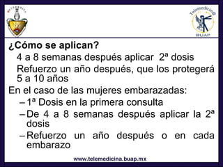 ¿Cómo se aplican?
 4 a 8 semanas después aplicar 2ª dosis
 Refuerzo un año después, que los protegerá
 5 a 10 años
En el caso de las mujeres embarazadas:
  – 1ª Dosis en la primera consulta
  – De 4 a 8 semanas después aplicar la 2ª
    dosis
  – Refuerzo un año después o en cada
    embarazo
 