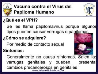 Vacuna contra el Virus del
     Papiloma Humano
¿Qué es el VPH?
  Se les llama papilomavirus porque algunos
  tipos pueden causar verrugas o papilomas
¿Cómo se adquiere?
  Por medio de contacto sexual
Síntomas:
  Generalmente no causa síntomas. Salen las
  verrugas genitales y pueden         presentar
  cambios precancerosos en genitales
 