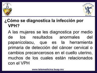 ¿Cómo se diagnostica la infección por
 VPH?
 A las mujeres se les diagnostica por medio
 de    los   resultados    anormales     del
 papanicolaou, que es la herramienta
 primaria de detección del cáncer cervical o
 cambios precancerosos en el cuello uterino,
 muchos de los cuales están relacionados
 con el VPH
 