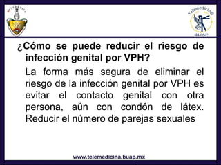 ¿Cómo se puede reducir el riesgo de
 infección genital por VPH?
 La forma más segura de eliminar el
 riesgo de la infección genital por VPH es
 evitar el contacto genital con otra
 persona, aún con condón de látex.
 Reducir el número de parejas sexuales
 