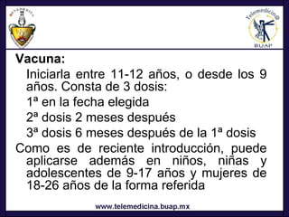 Vacuna:
 Iniciarla entre 11-12 años, o desde los 9
 años. Consta de 3 dosis:
 1ª en la fecha elegida
 2ª dosis 2 meses después
 3ª dosis 6 meses después de la 1ª dosis
Como es de reciente introducción, puede
 aplicarse además en niños, niñas y
 adolescentes de 9-17 años y mujeres de
 18-26 años de la forma referida
 