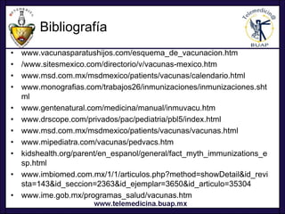 Bibliografía
•   www.vacunasparatushijos.com/esquema_de_vacunacion.htm
•   /www.sitesmexico.com/directorio/v/vacunas-mexico.htm
•   www.msd.com.mx/msdmexico/patients/vacunas/calendario.html
•   www.monografias.com/trabajos26/inmunizaciones/inmunizaciones.sht
    ml
•   www.gentenatural.com/medicina/manual/inmuvacu.htm
•   www.drscope.com/privados/pac/pediatria/pbl5/index.html
•   www.msd.com.mx/msdmexico/patients/vacunas/vacunas.html
•   www.mipediatra.com/vacunas/pedvacs.htm
•   kidshealth.org/parent/en_espanol/general/fact_myth_immunizations_e
    sp.html
•   www.imbiomed.com.mx/1/1/articulos.php?method=showDetail&id_revi
    sta=143&id_seccion=2363&id_ejemplar=3650&id_articulo=35304
•   www.ime.gob.mx/programas_salud/vacunas.htm
 