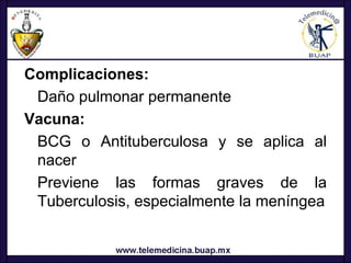 Complicaciones:
 Daño pulmonar permanente
Vacuna:
 BCG o Antituberculosa y se aplica al
 nacer
 Previene las formas graves de la
 Tuberculosis, especialmente la meníngea
 