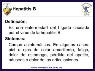 Hepatitis B

Definición:
  Es una enfermedad del hígado causada
  por el virus de la hepatitis B
Síntomas:
  Cursan asintomáticos. En algunos casos:
  piel u ojos de color amarillento, fatiga,
  dolor de estómago, pérdida del apetito,
  náuseas o dolor de las articulaciones
 