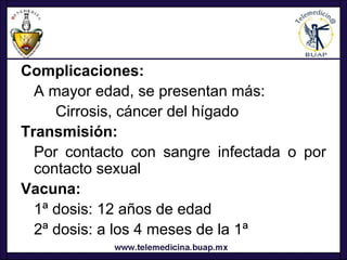 Complicaciones:
  A mayor edad, se presentan más:
     Cirrosis, cáncer del hígado
Transmisión:
  Por contacto con sangre infectada o por
  contacto sexual
Vacuna:
  1ª dosis: 12 años de edad
  2ª dosis: a los 4 meses de la 1ª
 