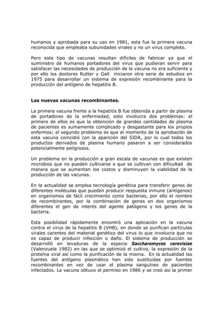 humanos y aprobada para su uso en 1981, esta fue la primera vacuna
reconocida que empleaba subunidades virales y no un virus completo.
Pero este tipo de vacunas resultan difíciles de fabricar ya que el
suministro de humanos portadores del virus que pudieran servir para
satisfacer las necesidades de producción de la vacuna no era suficiente y
por ello los doctores Rutter y Gall iniciaron otra serie de estudios en
1975 para desarrollar un sistema de expresión recombinante para la
producción del antígeno de hepatitis B.
Las nuevas vacunas recombinantes.
La primera vacuna frente a la hepatitis B fue obtenida a partir de plasma
de portadores de la enfermedad, esto involucra dos problemas: el
primero de ellos es que la obtención de grandes cantidades de plasma
de pacientes es sumamente complicado y desgastante para los propios
enfermos; el segundo problema es que el momento de la aprobación de
esta vacuna coincidió con la aparición del SIDA, por lo cual todos los
productos derivados de plasma humano pasaron a ser considerados
potencialmente peligrosos.
Un problema en la producción a gran escala de vacunas es que existen
microbios que no pueden cultivarse o que se cultivan con dificultad de
manera que se aumentan los costos y disminuyen la viabilidad de la
producción de las vacunas.
En la actualidad se emplea tecnología genética para transferir genes de
diferentes moléculas que pueden producir respuesta inmune (antígenos)
en organismos de fácil crecimiento como bacterias, por ello el nombre
de recombinantes, por la combinación de genes en dos organismos
diferentes el gen de interés del agente patógeno y los genes de la
bacteria.
Esta posibilidad rápidamente encontró una aplicación en la vacuna
contra el virus de la hepatitis B (VHB), en donde se purifican partículas
virales carentes del material genético del virus lo que involucra que no
es capaz de producir infección o daño. El sistema de producción se
desarrolló en levaduras de la especie Saccharomyces cerevisiae
(Valenzuela 1982) en las que se optimizó el cultivo, la expresión de la
proteína viral así como la purificación de la misma. En la actualidad las
fuentes del antígeno plasmático han sido sustituidas por fuentes
recombinantes en vez de usar el plasma sanguíneo de pacientes
infectados. La vacuna obtuvo el permiso en 1986 y se creó así la primer
 
