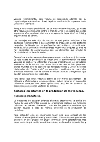 vacuna recombinante, esta vacuna es reconocida además por su
capacidad para prevenir el cáncer hepático resultante de la presencia del
virus en el individuo.
Aunque esta nueva posibilidad es de muy reciente hechura, ya existe
otra vacuna recombinante contra el mal de Lyme y se espera que en los
siguientes años se desarrollen vacunas contra la hepatitis C, el SIDA y
algunos tipos de cáncer.
Las ventajas de este tipo de vacuna es que puede inducirse a las
bacterias recombinantes a que aumenten la producción de las proteínas
deseadas facilitando así la purificación del antígeno recombinante.
Además, estas proteínas recombinantes mucho más seguras ya que no
hay posibilidad de contaminación con los elementos que brindan la
facultad de iniciar la enfermedad.
Sumándose a estas ventajas tenemos otra que resulta muy interesante,
ya que existe la posibilidad de hacer que la administración de estas
vacunas se realice vía diferentes mucosas empleándose los portadores
adecuados de la vacuna (vectores), entre los que se han propuesto
bichos muertos que no sean de tipo tóxico(bacterias y virus), bacterias
disfrazadas del “bicho malo” en cuestión , partículas de materiales
sintéticos cubiertas con la vacuna e incluso plantas transgénicas que
puedan simplemente ser ingeridas.
Para lograr que estas vacunas pasen de ser meros pasatiempos de
biólogos y aficionados a terapias exitosas, deben tomarse en cuenta las
diferentes variables que deben optimizarse tanto en los sistemas de
producción como en los vectores de entrega.
Factores importantes en la producción de las vacunas.
Huéspedes productores.
La necesidad de estudiar diversos sistemas productores se deriva del
hecho de que diferentes grupos de organismos realizan las funciones
celulares de manera diferente. Uno de los procesos celulares que
pueden llevarse a cabo de manera diferente es la producción de
proteínas.
Para entender esto es importante tener una idea general de las
diferencias entre procariontes y eucariontes. Los seres vivos pueden ser
divididos en dos grupos: un grupo “primitivo” cuya característica más
importante es que no tienen núcleo celular, los llamados procariontes y
 