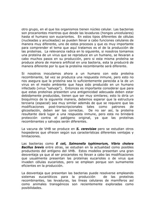 otro grupo, en el que los organismos tienen núcleo celular. Las bacterias
son procariontes mientras que desde las levaduras (hongos unicelulares)
hasta el humano son eucariontes. En estos tipos diferentes de células
(nucleadas y anucleadas) se pueden llevar a cabo funciones celulares de
manera muy diferente, uno de estos procesos y que es muy importante
para comprender el tema que aquí tratamos es el de la producción de
las proteínas. La relevancia radica en lo siguiente, si nosotros tomamos
una proteína de un virus que se reproduce en un humano, se llevaran a
cabo muchos pasos en su producción, pero si esta misma proteína se
produce ahora de manera artificial en una bacteria, esta la producirá de
manera diferente por lo que la proteína recombinante será diferente.
Si nosotros inoculamos ahora a un humano con esta proteína
recombinante, tal vez se produzca una respuesta inmune, pero esto no
nos asegura que la proteína sea lo suficientemente parecida a la de un
virus en el medio ambiente que haya sido producido en un humano
infectado (virus “salvaje”). Entonces es importante considerar que para
que estas proteínas presenten una antigenicidad adecuada deben estar
debidamente producidas, tienen que ser muy similares; esto lo diría un
bioquímico de la siguiente manera, debemos esperar que la estructura
terciaria (espacial) sea muy similar además de que se requiere que las
modificaciones post-transcripcionales tales como patrones de
glicosilación, deben ser las correctas. De no ser así, la proteína
resultante dará lugar a una respuesta inmune, pero esta no brindará
protección contra el patógeno original, ya que las proteínas
recombinantes y salvajes serán diferentes.
La vacuna de VHB se produce en S. cerevisiae pero se estudian otros
hospederos que ofrecen según sus características diferentes ventajas y
limitaciones.
Las bacterias como E coli, Salmonella typhimorium, Vibrio cholera
Bacillus brevis entre otras, se estudian en la actualidad como posibles
productores del antígeno del VHB. Estos modelos presentan una gran
desventaja ya que al ser procariotes no llevan a cabo las modificaciones
que usualmente presentan las proteínas eucariotes o de virus que
invaden células eucariotes, pero se emplean porque son sumamente
eficientes en la producción.
La desventaja que presentan las bacterias puede resolverse empleando
sistemas eucarióticos para la producción de las proteínas
recombinantes, las levaduras, las líneas celulares de mamíferos así
como animales transgénicos son recientemente exploradas como
posibilidades.
 