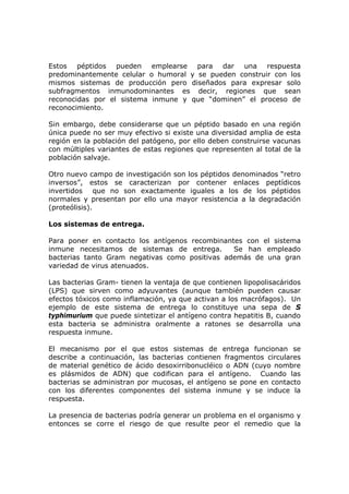 Estos péptidos pueden emplearse para dar una respuesta
predominantemente celular o humoral y se pueden construir con los
mismos sistemas de producción pero diseñados para expresar solo
subfragmentos inmunodominantes es decir, regiones que sean
reconocidas por el sistema inmune y que “dominen” el proceso de
reconocimiento.
Sin embargo, debe considerarse que un péptido basado en una región
única puede no ser muy efectivo si existe una diversidad amplia de esta
región en la población del patógeno, por ello deben construirse vacunas
con múltiples variantes de estas regiones que representen al total de la
población salvaje.
Otro nuevo campo de investigación son los péptidos denominados “retro
inversos”, estos se caracterizan por contener enlaces peptídicos
invertidos que no son exactamente iguales a los de los péptidos
normales y presentan por ello una mayor resistencia a la degradación
(proteólisis).
Los sistemas de entrega.
Para poner en contacto los antígenos recombinantes con el sistema
inmune necesitamos de sistemas de entrega. Se han empleado
bacterias tanto Gram negativas como positivas además de una gran
variedad de virus atenuados.
Las bacterias Gram- tienen la ventaja de que contienen lipopolisacáridos
(LPS) que sirven como adyuvantes (aunque también pueden causar
efectos tóxicos como inflamación, ya que activan a los macrófagos). Un
ejemplo de este sistema de entrega lo constituye una sepa de S
typhimurium que puede sintetizar el antígeno contra hepatitis B, cuando
esta bacteria se administra oralmente a ratones se desarrolla una
respuesta inmune.
El mecanismo por el que estos sistemas de entrega funcionan se
describe a continuación, las bacterias contienen fragmentos circulares
de material genético de ácido desoxirribonucléico o ADN (cuyo nombre
es plásmidos de ADN) que codifican para el antígeno. Cuando las
bacterias se administran por mucosas, el antígeno se pone en contacto
con los diferentes componentes del sistema inmune y se induce la
respuesta.
La presencia de bacterias podría generar un problema en el organismo y
entonces se corre el riesgo de que resulte peor el remedio que la
 
