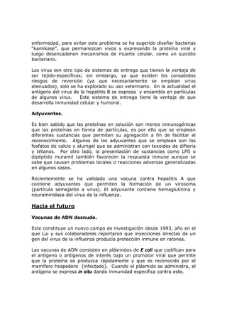 enfermedad, para evitar este problema se ha sugerido diseñar bacterias
“kamikase”, que permanezcan vivos y expresando la proteína viral y
luego desencadenen mecanismos de muerte celular, como un suicidio
bacteriano.
Los virus son otro tipo de sistemas de entrega que tienen la ventaja de
ser tejido-específicos; sin embargo, ya que existen los consabidos
riesgos de reversión (ya que necesariamente se emplean virus
atenuados), solo se ha explorado su uso veterinario. En la actualidad el
antígeno del virus de la hepatitis B se expresa y ensambla en partículas
de algunos virus. Este sistema de entrega tiene la ventaja de que
desarrolla inmunidad celular y humoral.
Adyuvantes.
Es bien sabido que las proteínas en solución son menos inmunogénicas
que las proteínas en forma de partículas, es por ello que se emplean
diferentes sustancias que permiten su agregación a fin de facilitar el
reconocimiento. Algunos de los adyuvantes que se emplean son los
fosfatos de calcio y alumgel que se administran con toxoides de difteria
y tétanos. Por otro lado, la presentación de sustancias como LPS o
dipéptido muramil también favorecen la respuesta inmune aunque se
sabe que causan problemas locales o reacciones adversas generalizadas
en algunos casos.
Recientemente se ha validado una vacuna contra hepatitis A que
contiene adyuvantes que permiten la formación de un virosoma
(partícula semejante a virus). El adyuvante contiene hemaglutinina y
neuraminidasa del virus de la influenza.
Hacia el futuro
Vacunas de ADN desnudo.
Este constituye un nuevo campo de investigación desde 1993, año en el
que Lui y sus colaboradores reportaron que inyecciones directas de un
gen del virus de la influenza producía protección inmune en ratones.
Las vacunas de ADN consisten en plásmidos de E coli que codifican para
el antígeno o antígenos de interés bajo un promotor viral que permite
que la proteína se produzca rápidamente y que es reconocido por el
mamífero hospedero (infectado). Cuando el plásmido se administra, el
antígeno se expresa in situ dando inmunidad específica contra este.
 