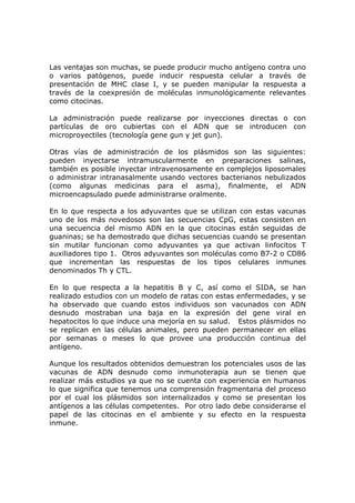 Las ventajas son muchas, se puede producir mucho antígeno contra uno
o varios patógenos, puede inducir respuesta celular a través de
presentación de MHC clase I, y se pueden manipular la respuesta a
través de la coexpresión de moléculas inmunológicamente relevantes
como citocinas.
La administración puede realizarse por inyecciones directas o con
partículas de oro cubiertas con el ADN que se introducen con
microproyectiles (tecnología gene gun y jet gun).
Otras vías de administración de los plásmidos son las siguientes:
pueden inyectarse intramuscularmente en preparaciones salinas,
también es posible inyectar intravenosamente en complejos liposomales
o administrar intranasalmente usando vectores bacterianos nebulizados
(como algunas medicinas para el asma), finalmente, el ADN
microencapsulado puede administrarse oralmente.
En lo que respecta a los adyuvantes que se utilizan con estas vacunas
uno de los más novedosos son las secuencias CpG, estas consisten en
una secuencia del mismo ADN en la que citocinas están seguidas de
guaninas; se ha demostrado que dichas secuencias cuando se presentan
sin mutilar funcionan como adyuvantes ya que activan linfocitos T
auxiliadores tipo 1. Otros adyuvantes son moléculas como B7-2 o CD86
que incrementan las respuestas de los tipos celulares inmunes
denominados Th y CTL.
En lo que respecta a la hepatitis B y C, así como el SIDA, se han
realizado estudios con un modelo de ratas con estas enfermedades, y se
ha observado que cuando estos individuos son vacunados con ADN
desnudo mostraban una baja en la expresión del gene viral en
hepatocitos lo que induce una mejoría en su salud. Estos plásmidos no
se replican en las células animales, pero pueden permanecer en ellas
por semanas o meses lo que provee una producción continua del
antígeno.
Aunque los resultados obtenidos demuestran los potenciales usos de las
vacunas de ADN desnudo como inmunoterapia aun se tienen que
realizar más estudios ya que no se cuenta con experiencia en humanos
lo que significa que tenemos una comprensión fragmentaria del proceso
por el cual los plásmidos son internalizados y como se presentan los
antígenos a las células competentes. Por otro lado debe considerarse el
papel de las citocinas en el ambiente y su efecto en la respuesta
inmune.
 