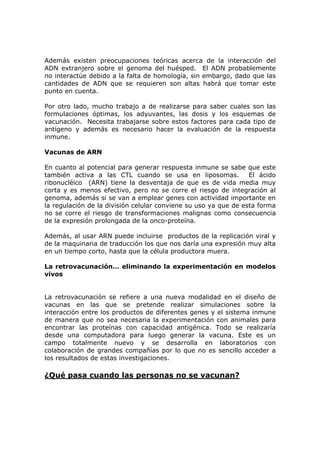 Además existen preocupaciones teóricas acerca de la interacción del
ADN extranjero sobre el genoma del huésped. El ADN probablemente
no interactúe debido a la falta de homología, sin embargo, dado que las
cantidades de ADN que se requieren son altas habrá que tomar este
punto en cuenta.
Por otro lado, mucho trabajo a de realizarse para saber cuales son las
formulaciones óptimas, los adyuvantes, las dosis y los esquemas de
vacunación. Necesita trabajarse sobre estos factores para cada tipo de
antígeno y además es necesario hacer la evaluación de la respuesta
inmune.
Vacunas de ARN
En cuanto al potencial para generar respuesta inmune se sabe que este
también activa a las CTL cuando se usa en liposomas. El ácido
ribonucléico (ARN) tiene la desventaja de que es de vida media muy
corta y es menos efectivo, pero no se corre el riesgo de integración al
genoma, además si se van a emplear genes con actividad importante en
la regulación de la división celular conviene su uso ya que de esta forma
no se corre el riesgo de transformaciones malignas como consecuencia
de la expresión prolongada de la onco-proteína.
Además, al usar ARN puede incluirse productos de la replicación viral y
de la maquinaria de traducción los que nos daría una expresión muy alta
en un tiempo corto, hasta que la célula productora muera.
La retrovacunación… eliminando la experimentación en modelos
vivos
La retrovacunación se refiere a una nueva modalidad en el diseño de
vacunas en las que se pretende realizar simulaciones sobre la
interacción entre los productos de diferentes genes y el sistema inmune
de manera que no sea necesaria la experimentación con animales para
encontrar las proteínas con capacidad antigénica. Todo se realizaría
desde una computadora para luego generar la vacuna. Este es un
campo totalmente nuevo y se desarrolla en laboratorios con
colaboración de grandes compañías por lo que no es sencillo acceder a
los resultados de estas investigaciones.
¿Qué pasa cuando las personas no se vacunan?
 