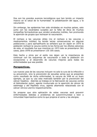 Dos son los grandes avances tecnológicos que han tenido un impacto
masivo en la salud de la humanidad: la potabilización del agua, y la
vacunación.
Sin embargo, las epidemias han sido olvidadas en muchos países, esto
junto con los escándalos surgidos por la falta de ética de muchas
compañías farmacéuticas que venden productos inútiles, han promovido
la aparición de grupos que rechazan la vacunación.
El rechazo a las vacunas útiles (no el rechazo a las vacunas y
medicamentos inútiles) ha tenido serias consecuencias en algunas
poblaciones y para ejemplificarlo se señalara que en Japón en 1975 la
población rechazó la vacuna contra la tos ferina por los efectos adversos
de esta, el resultado fue que mientras en 1973 solo se presentaron 361
casos, para 1978 se presentaron 135 105 casos.
Este hecho y otros por el estilo nos dejan ver la importancia de
continuar con los esquemas de vacunación a toda la población sin
excepciones y al desarrollo de vacunas mejores para todas las
enfermedades que sea posible.
Perspectivas.
Los nuevos usos de las vacunas incluyen no solo la cura de la infección o
su prevención, sino la prevención de secuelas serias que se presentan
como resultado de dicha enfermedad, la vacuna de VHB es un buen
ejemplo, ya que su uso esta motivado también por la prevención del
cáncer hepático. Además se trabaja en la fabricación de vacunas contra
el Helicobacter pylori, agente involucrado en la aparición de cáncer de
estómago y del Papillota virus, agente altamente relacionado con el
cáncer cérvico-uterino respectivamente.
Se propone que otra aplicación de estas vacunas será prevenir
enfermedades debidas a problemas de autoinmmunidad o bien a
inmunidad hiperreactiva como la que propicia el asma y las alergias.
 