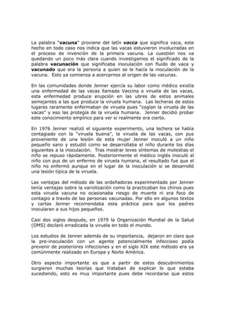 La palabra “vacuna” proviene del latín vacca que significa vaca, este
hecho en todo caso nos indica que las vacas estuvieron involucradas en
el proceso de invención de la primera vacuna. La cuestión nos va
quedando un poco más clara cuando investigamos el significado de la
palabra vacunación que significaba inoculación con fluido de vaca y
vacunado que era la persona a quien se le hacía la inoculación de la
vacuna. Esto ya comienza a acercarnos al origen de las vacunas.
En las comunidades donde Jenner ejercía su labor como médico existía
una enfermedad de las vacas llamada Vaccina o viruela de las vacas,
esta enfermedad produce erupción en las ubres de estos animales
semejantes a las que produce la viruela humana. Las lecheras de estos
lugares raramente enfermaban de viruela pues “cogían la viruela de las
vacas” y eso las protegía de la viruela humana. Jenner decidió probar
este conocimiento empírico para ver si realmente era cierto.
En 1976 Jenner realizó el siguiente experimento, una lechera se había
contagiado con la “viruela buena”, la viruela de las vacas, con pus
proveniente de una lesión de esta mujer Jenner inoculó a un niño
pequeño sano y estudió como se desarrollaba el niño durante los días
siguientes a la inoculación. Tras mostrar leves síntomas de molestias el
niño se repuso rápidamente. Posteriormente el médico inglés inoculó al
niño con pus de un enfermo de viruela humana, el resultado fue que el
niño no enfermó aunque en el lugar de la inoculación si se desarrolló
una lesión típica de la viruela.
Las ventajas del método de las ordeñadoras experimentado por Jenner
tenía ventajas sobre la variolización como la practicaban los chinos pues
esta viruela vacuna no ocasionaba riesgo de muerte ni era foco de
contagio a través de las personas vacunadas. Por ello en algunos textos
y cartas Jenner recomendaba esta práctica para que los padres
inocularan a sus hijos pequeños.
Casi dos siglos después, en 1979 la Organización Mundial de la Salud
(OMS) declaró erradicada la viruela en todo el mundo.
Los estudios de Jenner además de su importancia, dejaron en claro que
la pre-inoculación con un agente potencialmente infeccioso podía
prevenir de posteriores infecciones y en el siglo XIX este método era ya
comúnmente realizado en Europa y Norte América.
Otro aspecto importante es que a partir de estos descubrimientos
surgieron muchas teorías que trataban de explicar lo que estaba
sucediendo, esto es muy importante pues debe recordarse que estos
 