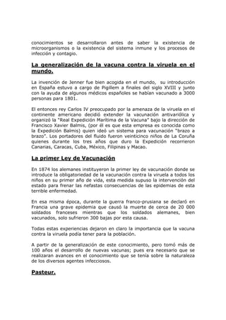 conocimientos se desarrollaron antes de saber la existencia de
microorganismos o la existencia del sistema inmune y los procesos de
infección y contagio.
La generalización de la vacuna contra la viruela en el
mundo.
La invención de Jenner fue bien acogida en el mundo, su introducción
en España estuvo a cargo de Pigillem a finales del siglo XVIII y junto
con la ayuda de algunos médicos españoles se habían vacunado a 3000
personas para 1801.
El entonces rey Carlos IV preocupado por la amenaza de la viruela en el
continente americano decidió extender la vacunación antivariólica y
organizó la “Real Expedición Marítima de la Vacuna” bajo la dirección de
Francisco Xavier Balmis, (por él es que esta empresa es conocida como
la Expedición Balmis) quien ideó un sistema para vacunación “brazo a
brazo”. Los portadores del fluido fueron veinticinco niños de La Coruña
quienes durante los tres años que duro la Expedición recorrieron
Canarias, Caracas, Cuba, México, Filipinas y Macao.
La primer Ley de Vacunación
En 1874 los alemanes instituyeron la primer ley de vacunación donde se
introduce la obligatoriedad de la vacunación contra la viruela a todos los
niños en su primer año de vida, esta medida supuso la intervención del
estado para frenar las nefastas consecuencias de las epidemias de esta
terrible enfermedad.
En esa misma época, durante la guerra franco-prusiana se declaró en
Francia una grave epidemia que causó la muerte de cerca de 20 000
soldados franceses mientras que los soldados alemanes, bien
vacunados, solo sufrieron 300 bajas por esta causa.
Todas estas experiencias dejaron en claro la importancia que la vacuna
contra la viruela podía tener para la población.
A partir de la generalización de este conocimiento, pero tomó más de
100 años el desarrollo de nuevas vacunas; pues era necesario que se
realizaran avances en el conocimiento que se tenía sobre la naturaleza
de los diversos agentes infecciosos.
Pasteur.
 