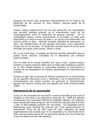 Después de Jenner otro personaje importantísimo en la historia del
desarrollo de las vacunas es Louis Pasteur, llamado padre de la
Bacteriología.
Pasteur realizó experimentos con los que desarrolló una metodología
que permitió grandes avances en el conocimiento tanto de los
microorganismos como el desarrollo de algunas vacunas. En su
metodología Pasteur incluía experimentos en animales, en aves para
desarrollar una vacuna contra el cólera y en perros para desarrollar una
vacuna contra la rabia. Además introdujo métodos de atenuación, es
decir, del debilitamiento de los agentes infecciosos (cuya naturaleza
exacta aún no se conocía). Él desarrolló vacunas contra el ántrax para
animales de granja como ovejas, cabras y vacas.
Por si eso fuera poco, el trabajo de Pasteur permitió demostrar que se
podían tener vacunas cultivables en el laboratorio por métodos
experimentales.
Pero no todo en el mundo científico era “pan y miel”, cuando Pasteur
empleó su vacuna contra la rabia (que ya había sido probada en perros)
en el niño Joseph Meister la comunidad científica se conmocionó y
muchos de los trabajadores de Pasteur abandonaron su laboratorio en
protesta.
Durante el siglo XIX se avanzó de manera constante en el conocimiento
de los agentes infecciosos (virus y bacterias) y en el conocimiento del
funcionamiento del cuerpo humano, en particular el funcionamiento
general del sistema inmune que fue descrito por Erlich (Premio Nobel
1908).
Detractores de la vacunación
Junto con las campañas de vacunación surgieron también grupos que se
negaban a vacunarse y se organizaron para ello. En 1899 por ejemplo
se esperaba una vacunación masiva de soldados ingleses, sin embargo,
estos presas del miedo arrojaron por la borda las vacunas contra el tifus
y solo 14 000 soldados pudieron ser vacunados. Los resultados fueron
desastrosos pues durante las guerras que hubo posteriormente se
presentaron cerca de 60 000 casos de tifus. Ejemplos de estas
organizaciones han existido aun en la actualidad y es importante tener
claro que las consecuencias de no vacunarse pueden ser muy serias por
lo que se hablará de ello más adelante.
 