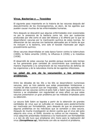 Virus, Bacterias y … Toxoides
El siguiente paso importante en la historia de las vacunas después del
descubrimiento de los microorganismos, es decir, de los agentes que
pueden causar muchas de las enfermedades humanas.
Pero después se descubrió que algunas enfermedades eran ocasionadas
no por la presencia de la bacteria como tal, sino por sustancias
producidas por ella como el caso del tétanos y la difteria por lo que se
desarrollaron vacunas por la inactivación química de estas toxinas. Se
diferencian de las vacunas con bacterias atenuadas por el hecho de que
no incluyen a la bacteria, sino solo el toxoide inactivado por algún
procedimiento químico.
Otras vacunas desarrolladas en esta época fueron contra la tuberculosis
(1909), la fiebre amarilla (1935), la influenza A (1936) y la rickettsia
(1938).
El desarrolló de estas vacunas fue posible porque durante este tiempo
se fue generando gran cantidad de conocimiento que contribuyó de
manera importante a la comprensión de los mecanismos de defensa de
los organismos y de la naturaleza misma de los agentes infecciosos.
La edad de oro de la vacunación y los primeros
problemas.
Entre las décadas de los 30s a los 60s se desarrollaron numerosas
vacunas, pero se hizo patente que estas presentaban limitaciones y
muchas de ellas tuvieron que ser mejoradas. Uno de los ejemplos más
notables son las vacunas contra el polio Salk y Sabin (que obtuvieron su
licencia y se empleaban con regularidad en esos años) ya que estas
vacunas presentaron un gran problema por los métodos empleados para
su obtención.
La vacuna Salk Sabin se lograba a partir de la obtención de grandes
cantidades de virus que se cultivaba en macacos para posteriormente
ser inactivada por formaldehído, pero después de que se presentaron
algunos problemas en los individuos que se sometían a esta vacuna.
Después de mucha investigación se dieron cuenta que el virus del polio
adquiría otro virus, el SV40, durante su cultivo en los macacos. Este
virus adquirido presentaba resistencia a la inactivación con formaldehído
y a raíz de ello tuvo que emplearse otro mono para la replicación del
virus (Cercopithecus sp), felizmente con ello se resolvió el problema.
 