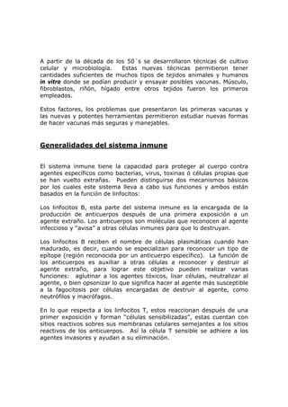 A partir de la década de los 50´s se desarrollaron técnicas de cultivo
celular y microbiología. Estas nuevas técnicas permitieron tener
cantidades suficientes de muchos tipos de tejidos animales y humanos
in vitro donde se podían producir y ensayar posibles vacunas. Músculo,
fibroblastos, riñón, hígado entre otros tejidos fueron los primeros
empleados.
Estos factores, los problemas que presentaron las primeras vacunas y
las nuevas y potentes herramientas permitieron estudiar nuevas formas
de hacer vacunas más seguras y manejables.
Generalidades del sistema inmune
El sistema inmune tiene la capacidad para proteger al cuerpo contra
agentes específicos como bacterias, virus, toxinas ó células propias que
se han vuelto extrañas. Pueden distinguirse dos mecanismos básicos
por los cuales este sistema lleva a cabo sus funciones y ambos están
basados en la función de linfocitos:
Los linfocitos B, esta parte del sistema inmune es la encargada de la
producción de anticuerpos después de una primera exposición a un
agente extraño. Los anticuerpos son moléculas que reconocen al agente
infeccioso y “avisa” a otras células inmunes para que lo destruyan.
Los linfocitos B reciben el nombre de células plasmáticas cuando han
madurado, es decir, cuando se especializan para reconocer un tipo de
epítope (región reconocida por un anticuerpo específico). La función de
los anticuerpos es auxiliar a otras células a reconocer y destruir al
agente extraño, para lograr este objetivo pueden realizar varias
funciones: aglutinar a los agentes tóxicos, lisar células, neutralizar al
agente, o bien opsonizar lo que significa hacer al agente más susceptible
a la fagocitosis por células encargadas de destruir al agente, como
neutrófilos y macrófagos.
En lo que respecta a los linfocitos T, estos reaccionan después de una
primer exposición y forman “células sensibilizadas”, estas cuentan con
sitios reactivos sobres sus membranas celulares semejantes a los sitios
reactivos de los anticuerpos. Así la célula T sensible se adhiere a los
agentes invasores y ayudan a su eliminación.
 