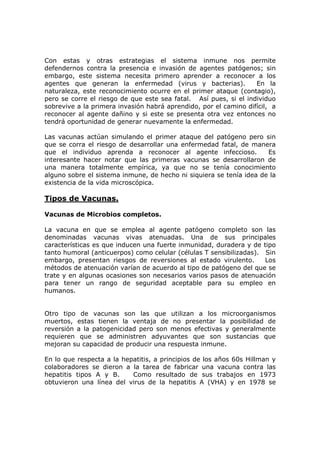 Con estas y otras estrategias el sistema inmune nos permite
defendernos contra la presencia e invasión de agentes patógenos; sin
embargo, este sistema necesita primero aprender a reconocer a los
agentes que generan la enfermedad (virus y bacterias). En la
naturaleza, este reconocimiento ocurre en el primer ataque (contagio),
pero se corre el riesgo de que este sea fatal. Así pues, si el individuo
sobrevive a la primera invasión habrá aprendido, por el camino difícil, a
reconocer al agente dañino y si este se presenta otra vez entonces no
tendrá oportunidad de generar nuevamente la enfermedad.
Las vacunas actúan simulando el primer ataque del patógeno pero sin
que se corra el riesgo de desarrollar una enfermedad fatal, de manera
que el individuo aprenda a reconocer al agente infeccioso. Es
interesante hacer notar que las primeras vacunas se desarrollaron de
una manera totalmente empírica, ya que no se tenía conocimiento
alguno sobre el sistema inmune, de hecho ni siquiera se tenía idea de la
existencia de la vida microscópica.
Tipos de Vacunas.
Vacunas de Microbios completos.
La vacuna en que se emplea al agente patógeno completo son las
denominadas vacunas vivas atenuadas. Una de sus principales
características es que inducen una fuerte inmunidad, duradera y de tipo
tanto humoral (anticuerpos) como celular (células T sensibilizadas). Sin
embargo, presentan riesgos de reversiones al estado virulento. Los
métodos de atenuación varían de acuerdo al tipo de patógeno del que se
trate y en algunas ocasiones son necesarios varios pasos de atenuación
para tener un rango de seguridad aceptable para su empleo en
humanos.
Otro tipo de vacunas son las que utilizan a los microorganismos
muertos, estas tienen la ventaja de no presentar la posibilidad de
reversión a la patogenicidad pero son menos efectivas y generalmente
requieren que se administren adyuvantes que son sustancias que
mejoran su capacidad de producir una respuesta inmune.
En lo que respecta a la hepatitis, a principios de los años 60s Hillman y
colaboradores se dieron a la tarea de fabricar una vacuna contra las
hepatitis tipos A y B. Como resultado de sus trabajos en 1973
obtuvieron una línea del virus de la hepatitis A (VHA) y en 1978 se
 