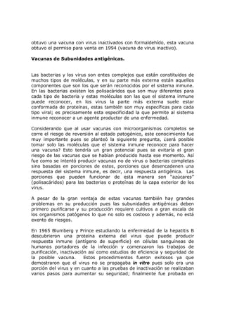 obtuvo una vacuna con virus inactivados con formaldehído, esta vacuna
obtuvo el permiso para venta en 1994 (vacuna de virus inactivo).
Vacunas de Subunidades antigénicas.
Las bacterias y los virus son entes complejos que están constituidos de
muchos tipos de moléculas, y en su parte más externa están aquellos
componentes que son los que serán reconocidos por el sistema inmune.
En las bacterias existen los polisacáridos que son muy diferentes para
cada tipo de bacteria y estas moléculas son las que el sistema inmune
puede reconocer, en los virus la parte más externa suele estar
conformada de proteínas, estas también son muy específicas para cada
tipo viral; es precisamente esta especificidad la que permite al sistema
inmune reconocer a un agente productor de una enfermedad.
Considerando que al usar vacunas con microorganismos completos se
corre el riesgo de reversión al estado patogénico, este conocimiento fue
muy importante pues se planteó la siguiente pregunta, ¿será posible
tomar solo las moléculas que el sistema inmune reconoce para hacer
una vacuna? Esto tendría un gran potencial pues se evitaría el gran
riesgo de las vacunas que se habían producido hasta ese momento. Así
fue como se intentó producir vacunas no de virus o bacterias completas
sino basadas en porciones de estos, porciones que desencadenen una
respuesta del sistema inmune, es decir, una respuesta antigénica. Las
porciones que pueden funcionar de esta manera son “azúcares”
(polisacáridos) para las bacterias o proteínas de la capa exterior de los
virus.
A pesar de la gran ventaja de estas vacunas también hay grandes
problemas en su producción pues las subunidades antigénicas deben
primero purificarse y su producción requiere cultivos a gran escala de
los organismos patógenos lo que no solo es costoso y además, no está
exento de riesgos.
En 1965 Blumberg y Prince estudiando la enfermedad de la hepatitis B
descubrieron una proteína externa del virus que puede producir
respuesta inmune (antígeno de superficie) en células sanguíneas de
humanos portadores de la infección y comenzaron los trabajos de
purificación, inactivación así como estudios de eficiencia y seguridad de
la posible vacuna. Estos procedimientos fueron exitosos ya que
demostraron que el virus no se propagaba in vitro pues solo era una
porción del virus y en cuanto a las pruebas de inactivación se realizaban
varios pasos para aumentar su seguridad; finalmente fue probada en
 