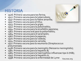 •   1926: Primera vacuna para tos ferina;
•   1927: Primera vacuna para la tuberculosis;
•   1937: Primera vacuna para la fiebre amarilla;
•   1937: Primera vacuna para el tifus;
•   1945: Primera vacuna para la gripe;
•   1952: Primera vacuna para la poliomielitis;
•   1954: Primera vacuna para la encefalitis japonesa;
•   1962: Primera vacuna oral para la poliomielitis;
•   1964: Primera vacuna para el sarampión;
•   1967: Primera vacuna para la paperas;
•   1970: Primera vacuna para la rubéola;
•   1974: Primera vacuna para la varicela;
•   1977: Primera vacuna para la neumonía (Streptococcus
    pneumoniae);
•   1978: Primera vacuna para la meningitis (Neisseria meningitidis);
•   1981: Primera vacuna para la hepatitis B;
•   1985: Primera vacuna para la haemophilus influenzae tipo b (HiB);
•   1992: Primera vacuna para la hepatitis A;
•   1998: Primera vacuna para la enfermedad de Lyme Vacunas.org
 