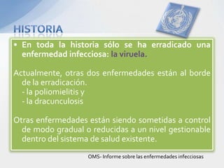 • En toda la historia sólo se ha erradicado una
  enfermedad infecciosa: la viruela.

Actualmente, otras dos enfermedades están al borde
  de la erradicación.
  - la poliomielitis y
  - la dracunculosis

Otras enfermedades están siendo sometidas a control
  de modo gradual o reducidas a un nivel gestionable
  dentro del sistema de salud existente.
                   OMS- Informe sobre las enfermedades infecciosas
 