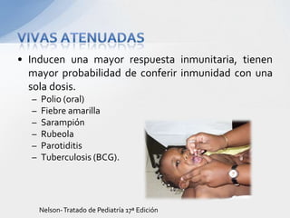 • Inducen una mayor respuesta inmunitaria, tienen
  mayor probabilidad de conferir inmunidad con una
  sola dosis.
  –   Polio (oral)
  –   Fiebre amarilla
  –   Sarampión
  –   Rubeola
  –   Parotiditis
  –   Tuberculosis (BCG).




      Nelson- Tratado de Pediatría 17ª Edición
 