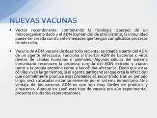 • Vector recombinante: combinando la fisiología (cuerpo) de un
  microorganismo dado y el ADN (contenido) de otro distinto, la inmunidad
  puede ser creada contra enfermedades que tengan complicados procesos
  de infección.
• Vacuna de ADN: vacuna de desarrollo reciente, es creada a partir del ADN
  de un agente infeccioso. Funciona al insertar ADN de bacterias o virus
  dentro de células humanas o animales. Algunas células del sistema
  inmunitario reconocen la proteína surgida del ADN extraño y atacan
  tanto a la propia proteína como a las células afectadas. Dado que estas
  células viven largo tiempo, si el agente patógeno (el que crea la infección)
  que normalmente produce esas proteínas es encontrado tras un periodo
  largo, serán atacadas instantáneamente por el sistema inmunitario. Una
  ventaja de las vacunas ADN es que son muy fáciles de producir y
  almacenar. Aunque en 2006 este tipo de vacuna era aún experimental,
  presenta resultados esperanzadores.
 