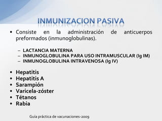 • Consiste en la administración               de   anticuerpos
  preformados (inmunoglobulinas).

    – LACTANCIA MATERNA
    – INMUNOGLOBULINA PARA USO INTRAMUSCULAR (Ig IM)
    – INMUNOGLOBULINA INTRAVENOSA (Ig IV)

•   Hepatitis
•   Hepatitis A
•   Sarampión
•   Varicela-zóster
•   Tétanos
•   Rabia

         Guía práctica de vacunaciones-2009
 