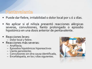 • Puede dar fiebre, irritabilidad o dolor local por 1 ó 2 días.
• No aplicar si el niño/a presentó reacciones alérgicas
  severas, convulsiones, llanto prolongado o episodio
  hipotónico en una dosis anterior de pentavalente.
• Reacciones leves:
   – Dolor local y fiebre.
• Reacciones más severas:
   –   Anafilaxia;
   –   Episodios hipotónicos hiporeactivos
   –   Llanto persistente;
   –   Convulsiones sin otra causa identificada,
   –   Encefalopatía, en los 7 días siguientes.
 