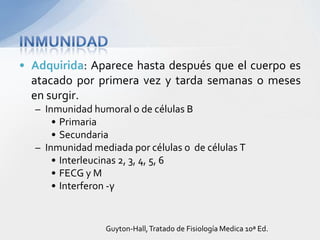 • Adquirida: Aparece hasta después que el cuerpo es
  atacado por primera vez y tarda semanas o meses
  en surgir.
  – Inmunidad humoral o de células B
      • Primaria
      • Secundaria
  – Inmunidad mediada por células o de células T
      • Interleucinas 2, 3, 4, 5, 6
      • FECG y M
      • Interferon -γ


                 Guyton-Hall, Tratado de Fisiología Medica 10ª Ed.
 