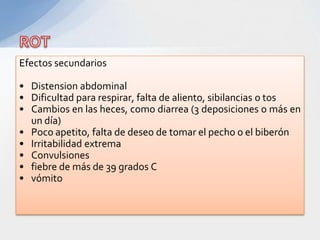 Efectos secundarios

• Distension abdominal
• Dificultad para respirar, falta de aliento, sibilancias o tos
• Cambios en las heces, como diarrea (3 deposiciones o más en
  un día)
• Poco apetito, falta de deseo de tomar el pecho o el biberón
• Irritabilidad extrema
• Convulsiones
• fiebre de más de 39 grados C
• vómito
 