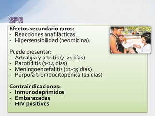 Efectos secundario raros:
- Reacciones anafilácticas.
- Hipersensibilidad (neomicina).
Puede presentar:
- Artralgia y artritis (7-21 días)
- Parotiditis (7-14 días)
- Meningoencefalitis (11-35 días)
- Púrpura trombocitopénica (21 días)
Contraindicaciones:
- Inmunodeprimidos
- Embarazadas
- HIV positivos
 