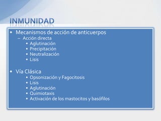 • Mecanismos de acción de anticuerpos
   – Acción directa
      • Aglutinación
      • Precipitación
      • Neutralización
      • Lisis

• Vía Clásica
      •   Opsonización y Fagocitosis
      •   Lisis
      •   Aglutinación
      •   Quimiotaxis
      •   Activación de los mastocitos y basófilos
 
