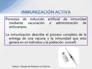 Poroceso de inducción artificial de inmunidad
  mediante vacunación o administración de
  anticuerpos.

La inmunización describe el proceso completo de la
  entrega de una vacuna y la inmunidad que esto
  genera en un individuo y la población. (unicef)




    Nelson- Tratado de Pediatría 17ª Edición
 