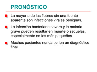 PRONÓSTICO
La mayoría de las fiebres sin una fuente
aparente son infecciones virales benignas.
La infección bacteriana severa y la malaria
grave pueden resultar en muerte o secuelas,
especialmente en los más pequeños
Muchos pacientes nunca tienen un diagnóstico
final
 