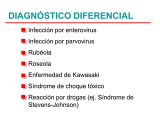 DIAGNÓSTICO DIFERENCIAL
   Infección por enterovirus
   Infección por parvovirus
   Rubéola
   Roseola
   Enfermedad de Kawasaki
   Síndrome de choque tóxico
   Reacción por drogas (ej. Síndrome de
   Stevens-Johnson)
 