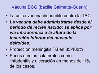 • La única vacuna disponible contra la TBC
• La vacuna debe administrarse desde el
  periodo de recién nacido; se aplica por
  vía intradérmica a la altura de la
  inserción inferior del músculo
  deltoides.
• Protección meningitis TB en 85-100%
• Pocos efectos colaterales como
  linfadenitis y ulceración en menos del 1%
  de los casos.
 
