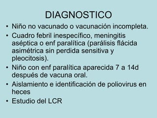 DIAGNOSTICO
• Niño no vacunado o vacunación incompleta.
• Cuadro febril inespecífico, meningitis
  aséptica o enf paralítica (parálisis flácida
  asimétrica sin perdida sensitiva y
  pleocitosis).
• Niño con enf paralítica aparecida 7 a 14d
  después de vacuna oral.
• Aislamiento e identificación de poliovirus en
  heces
• Estudio del LCR
 