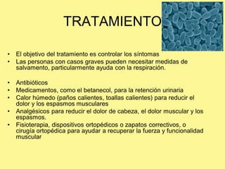 TRATAMIENTO

•   El objetivo del tratamiento es controlar los síntomas
•   Las personas con casos graves pueden necesitar medidas de
    salvamento, particularmente ayuda con la respiración.

•   Antibióticos
•   Medicamentos, como el betanecol, para la retención urinaria
•   Calor húmedo (paños calientes, toallas calientes) para reducir el
    dolor y los espasmos musculares
•   Analgésicos para reducir el dolor de cabeza, el dolor muscular y los
    espasmos.
•   Fisioterapia, dispositivos ortopédicos o zapatos correctivos, o
    cirugía ortopédica para ayudar a recuperar la fuerza y funcionalidad
    muscular
 