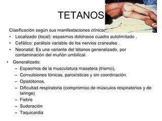 TETANOS
    Clasificación según sus manifestaciones clínicas:
    • Localizado (local): espasmos dolorosos cuadro autolimitado .
    • Cefálico: parálisis variable de los nervios craneales .
    • Neonatal: Es una variante del tétanos generalizado, por
       contaminación del muñón umbilical.
•    Generalizado:
      – Espasmos de la musculatura masetera (trismo),
      – Convulsiones tónicas, paroxísticas y sin coordinación.
      – Opistótonos,
      – Dificultad respiratoria (compromiso de músculos respiratorios y de
        laringe)
      – Fiebre
      – Sudoración
      – Taquicardia
 
