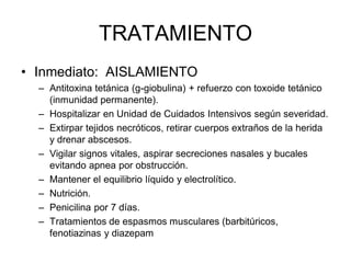 TRATAMIENTO
• Inmediato: AISLAMIENTO
  – Antitoxina tetánica (g-giobulina) + refuerzo con toxoide tetánico
    (inmunidad permanente).
  – Hospitalizar en Unidad de Cuidados Intensivos según severidad.
  – Extirpar tejidos necróticos, retirar cuerpos extraños de la herida
    y drenar abscesos.
  – Vigilar signos vitales, aspirar secreciones nasales y bucales
    evitando apnea por obstrucción.
  – Mantener el equilibrio líquido y electrolítico.
  – Nutrición.
  – Penicilina por 7 días.
  – Tratamientos de espasmos musculares (barbitúricos,
    fenotiazinas y diazepam
 