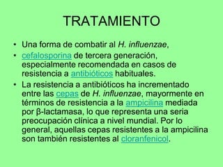 TRATAMIENTO
• Una forma de combatir al H. influenzae,
• cefalosporina de tercera generación,
  especialmente recomendada en casos de
  resistencia a antibióticos habituales.
• La resistencia a antibióticos ha incrementado
  entre las cepas de H. influenzae, mayormente en
  términos de resistencia a la ampicilina mediada
  por β-lactamasa, lo que representa una seria
  preocupación clínica a nivel mundial. Por lo
  general, aquellas cepas resistentes a la ampicilina
  son también resistentes al cloranfenicol.
 