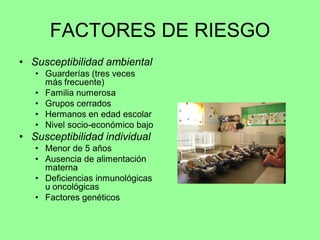 FACTORES DE RIESGO
• Susceptibilidad ambiental
   • Guarderías (tres veces
     más frecuente)
   • Familia numerosa
   • Grupos cerrados
   • Hermanos en edad escolar
   • Nivel socio-económico bajo
• Susceptibilidad individual
   • Menor de 5 años
   • Ausencia de alimentación
     materna
   • Deficiencias inmunológicas
     u oncológicas
   • Factores genéticos
 